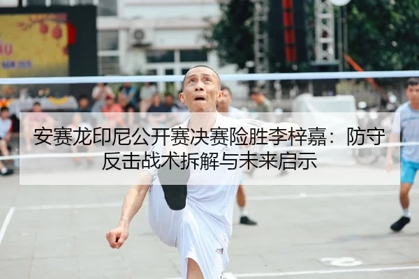 安赛龙印尼公开赛决赛险胜李梓嘉：防守反击战术拆解与未来启示